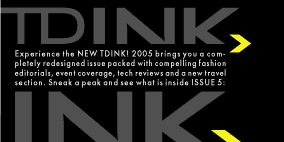 TDink Ink: Experience the NEW TDINK!  2005 brings you a completely redesigned issue packed with compelling fashion editorials, event coverage, tech reviews and a new travel section.  Sneak a peak and see what is inside ISSUE 5: 